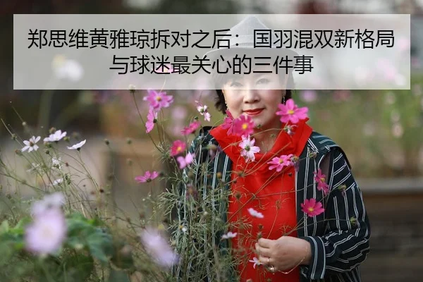 郑思维黄雅琼拆对之后：国羽混双新格局与球迷最关心的三件事