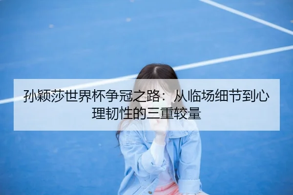 孙颖莎世界杯争冠之路：从临场细节到心理韧性的三重较量